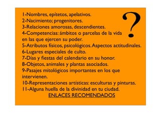 1-Nombres, epítetos, apelativos.
2-Nacimiento; progenitores.
3-Relaciones amorosas, descendientes.
4-Competencias: ámbitos o parcelas de la vida
en las que ejercen su poder.
5-Atributos físicos, psicológicos. Aspectos actitudinales.
6-Lugares especiales de culto.
7-Días y ﬁestas del calendario en su honor.
8-Objetos, animales y plantas asociados.
9-Pasajes mitológicos importantes en los que
intervienen.
10-Representaciones artísticas: esculturas y pinturas.
11-Alguna huella de la divinidad en tu ciudad.
             ENLACES RECOMENDADOS
 