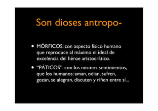 Son dioses antropo-

• MÓRFICOS: con aspecto físico humano
  que reproduce al máximo el ideal de
  excelencia del héroe aristocrático.
• “PÁTICOS”: con los mismos sentimientos,
  que los humanos: aman, odian, sufren,
  gozan, se alegran, discuten y riñen entre sí...
 