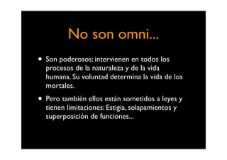 No son omni...
• Son poderosos: intervienen en todos los
  procesos de la naturaleza y de la vida
  humana. Su voluntad determina la vida de los
  mortales.
• Pero también ellos están sometidos a leyes y
  tienen limitaciones: Estigia, solapamientos y
  superposición de funciones...
 