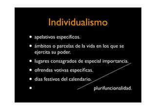 Individualismo
• apelativos especíﬁcos.
• ámbitos o parcelas de la vida en los que se
  ejercita su poder.
• lugares consagrados de especial importancia.
• ofrendas votivas especíﬁcas.
• dias festivos del calendario.
•                               plurifuncionalidad.
 