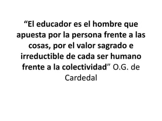 “El educador es el hombre que
apuesta por la persona frente a las
cosas, por el valor sagrado e
irreductible de cada ser humano
frente a la colectividad” O.G. de
Cardedal