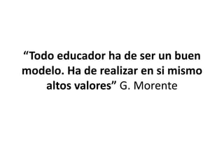 “Todo educador ha de ser un buen
modelo. Ha de realizar en si mismo
altos valores” G. Morente