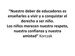“Nuestro deber de educadores es
enseñarles a vivir y a conquistar el
derecho a ser niño.
Los niños merecen nuestro respeto,
nuestra confianza y nuestra
amistad” Korczak