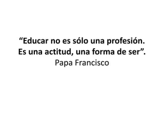 “Educar no es sólo una profesión.
Es una actitud, una forma de ser”.
Papa Francisco