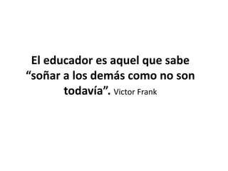 El educador es aquel que sabe
“soñar a los demás como no son
todavía”. Victor Frank