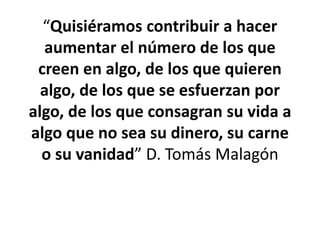 “Quisiéramos contribuir a hacer
aumentar el número de los que
creen en algo, de los que quieren
algo, de los que se esfuerzan por
algo, de los que consagran su vida a
algo que no sea su dinero, su carne
o su vanidad” D. Tomás Malagón