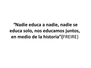 “Nadie educa a nadie, nadie se
educa solo, nos educamos juntos,
en medio de la historia”(FREIRE)