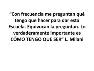 “Con frecuencia me preguntan qué
tengo que hacer para dar esta
Escuela. Equivocan la preguntan. Lo
verdaderamente importante es
CÓMO TENGO QUE SER” L. Milani