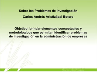 Sobre los Problemas de investigación Carlos Andrés Aristizábal Botero Objetivo: brindar elementos conceptuales y metodologicos que permitan identificar problemas de investigación en la administración de empresas 