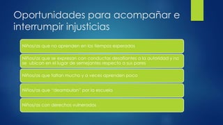 Oportunidades para acompañar e
interrumpir injusticias
Niños/as que no aprenden en los tiempos esperados
Niños/as que se expresan con conductas desafiantes a la autoridad y no
se ubican en el lugar de semejantes respecto a sus pares
Niños/as que faltan mucho y a veces aprenden poco
Niños/as que “deambulan” por la escuela
Niños/as con derechos vulnerados
 