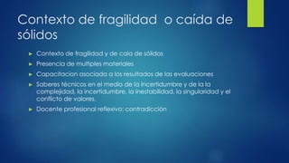Contexto de fragilidad o caída de
sólidos
► Contexto de fragilidad y de caia de sólidos
► Presencia de multiples materiales
► Capacitacion asociada a los resultados de las evaluaciones
► Saberes técnicos en el medio de la incertidumbre y de la la
complejidad, la incertidumbre, la inestabilidad, la singularidad y el
conflicto de valores.
► Docente profesional reflexivo: contradicción
 
