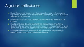 Algunas reflexiones
► ElL contexto social es parte productora, debemos ponderarla, pero
superando la perspectiva de fatalidad (Duschatzky) ya que la escuela
también es un contexto
► La institución en todas sus dimensiones requiere formular criterios de
incisión
► El aula : más que de aula heterogénea hablamos de enseñanza
diversificada, centrada en el contenido con recorridos diferentes (para
quién, con quienes y qué) (modelo escuela plurigrado- Limber Santos)
► Lo subjetivo relativo al vínculo que ata ( por lo que deja marca) y
suelta a la vez (porque acompaña al porvenir)
 