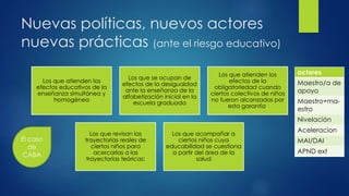 Nuevas políticas, nuevos actores
nuevas prácticas (ante el riesgo educativo)
Los que atienden los
efectos educativos de la
enseñanza simultánea y
homogénea
Los que se ocupan de
efectos de la desigualdad
ante la enseñanza de la
alfabetización inicial en la
escuela graduada
Los que atienden los
efectos de la
obligatoriedad cuando
ciertos colectivos de niños
no fueron alcanzados por
esta garantía,
Los que revisan las
trayectorias reales de
ciertos niños para
acercarlas a las
trayectorias teóricas:
Los que acompañar a
ciertos niños cuya
educabilidad se cuestiona
a partir del área de la
salud
actores
Maestro/a de
apoyo
Maestro+ma-
estro
Nivelación
Aceleracion
MAI/DAI
APND ext
El caso
de
CABA
 