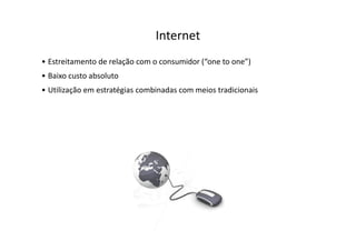 Internet
• Estreitamento de relação com o consumidor (“one to one”)
• Baixo custo absoluto
• Utilização em estratégias combinadas com meios tradicionais
 