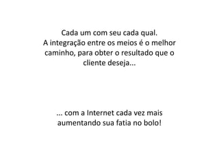 Cada um com seu cada qual.
A integração entre os meios é o melhor
caminho, para obter o resultado que o
            cliente deseja...




   ... com a Internet cada vez mais
    aumentando sua fatia no bolo!
 