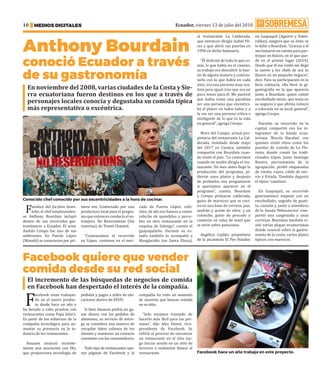 Ecuador, viernes 13 de julio del 2018
MEDIOS DIGITALES
10
Anthony Bourdain
conoció Ecuador a través
de su gastronomía
Fanático del jiu-jitsu brasi-
leño, el chef estadouniden-
se Anthony Bourdain incluyó
dentro de sus recorridos gas-
tronómicos a Ecuador. El actor
Andrés Crespo fue uno de sus
anfitriones. En Puerto López
(Manabí) se conocieron por pri-
mera vez. Contactado por una
productora local para el progra-
ma que entonces conducía el ex-
tranjero, No Reservations (Sin
reservas), de Travel Channel.
“Comenzamos el recorrido
en López, comimos en el mer-
cado de Puerto López, cebi-
ches, de ahí nos fuimos a comer
cebiche de spondylus y perce-
bes en otro restaurante en la
esquina de Salango”, cuenta el
guayaquileño. Durante su es-
tadía también lo acompañó a
Manglaralto (en Santa Elena),
En noviembre del 2008, varias ciudades de la Costa y Sie-
rra ecuatoriana fueron destinos en los que a través de
personajes locales conocía y degustaba su comida típica
más representativa o excéntrica.
al restaurante La Calderada,
que entonces dirigía Isabel Pé-
rez y que abrió sus puertas en
1990 en dicho balneario.
“Él disfrutó de todo lo que co-
mió, lo que había en el camino,
su trabajo era descubrir lo bue-
no de alguna manera y contras-
tarlo con lo que había en cada
sitio, era una persona muy rea-
lista pero igual creo que era un
poco tenso para él. Me pareció
que había como una paradoja
ser una persona que encontra-
ba el placer en todos lados y a
la vez ser una persona crítica e
inteligente de lo que es la vida
en general”, agrega Crespo.
Mora del Campo, actual pro-
pietaria del restaurante La Cal-
derada, instalado desde mayo
del 2017 en Cuenca, también
compartió con Bourdain cuan-
do visitó el país. “Lo conocimos
cuando mi madre dirigía el res-
taurante. Un mes antes llegó la
producción del programa, pi-
dieron unos platos y después
de probarlos nos preguntaron
si queríamos aparecer en el
programa”, cuenta. Bourdain
y Crespo probaron calderada,
guiso de mariscos que se coci-
na en una base de cerveza, pan,
azafrán y aceite de oliva; y un
colonche, guiso de pescado y
camarón en salsa de maní que
se sirve sobre patacones.
Angélica Cujilán, propietaria
de la picantería El Pez Volador,
en Guayaquil (Aguirre y Esme-
raldas), asegura que su éxito se
lo debe a Bourdain. “Gracias a él
me tomaron en cuenta para par-
ticipar en Raíces, en el que que-
dé en el primer lugar (2014).
Desde que él me visitó me llegó
la suerte y los chefs de acá se
fijaron en mi pequeño negocio”,
dice. Para su participación en la
feria culinaria, ella llevó la gi-
gantografía en la que aparecía
junto a Bourdain, quien comió
encebollado mixto, que tenía en
su negocio y que afirma volverá
a colocarla en su local. general”,
agrega Crespo.
Durante su recorrido en la
capital, compartió con los in-
tegrantes de la banda ecua-
toriana ‘Rocola Bacalao’, con
quienes visitó sitios como los
puestos de comida de La Flo-
resta, donde comió las tradi-
cionales tripas. Junto Santiago
Rosero, percusionista de la
agrupación, probó empanadas
de viento, cuyes, caldo de ner-
vio y fritada. También degustó
el típico ‘canelazo’.
En Guayaquil, su recorrido
gastronómico empezó con un
encebollado, seguido de guati-
ta, cazuela y, junto a miembros
de la banda ‘Niñosaurios’ com-
partió una cangrejada y unas
cervezas. Bourdain también vi-
sitó varias playas ecuatorianas
donde conoció sobre la gastro-
nomía de la costa, varios platos
típicos con mariscos. ·
Facebook quiere que vender
comida desde su red social
F
acebook viene trabajan-
do en el nuevo produc-
to desde hace un año y
ha llevado a cabo pruebas con
restaurantes como Papa John’s.
Es parte de los esfuerzos de la
compañía tecnológica para au-
mentar su presencia en la in-
dustria de los restaurantes.
Amazon anunció reciente-
mente una asociación con Olo,
que proporciona tecnología de
pedidos y pagos a miles de ubi-
caciones dentro de EEUU.
Si bien Amazon podría no ga-
nar dinero con los pedidos de
alimentos, su servicio de entre-
ga se considera una manera de
recopilar datos valiosos de los
clientes y mantener un contacto
constante con los consumidores.
Todo tipo de restaurantes ope-
ran páginas de Facebook y la
compañía ha visto un aumento
de usuarios que buscan comida
en su sitio.
“Solo estamos tratando de
hacerlo más fácil para las per-
sonas”, dijo Alex Himel, vice-
presidente de Facebook. Se
refirió al proceso de encontrar
un restaurante en el sitio lue-
go iniciar sesión en un sitio de
terceros o realmente llamar al
restaurante. ·
El incremento de las búsquedas de negocios de comida
en Facebook han despertado el interés de la compañía.
Conocido chef conocido por sus excentricidades a la hora de cocinar.
Facebook hace un año trabaja en este proyecto.
 