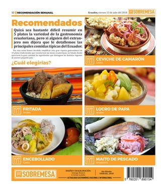 Ecuador, viernes 13 de julio del 2018
RECOMENDACIÓN SEMANAL
12
Recomendados
Quizá sea bastante difícil resumir en
5 platos la variedad de la gastronomía
ecuatoriana, pero si alguien del extran-
jero nos dijera que le detallemos las
principales comidas típicas del Ecuador.
Por esta razón hemos decidido simplificar esta gran riqueza gastronómica en
10 platos tradicionales que caracterizan las mesas ecuatorianas, un listado donde
apreciarás la gran cantidad de ingredientes que distinguen las distintas regiones
de nuestro pequeño país. ·
¿Cuál elegirías?
ACTUALIDAD GASTRONÓMICA NACIONAL E INTERNACIONAL
MAITO DE PESCADO
Amazonía
ENCEBOLLADO
Costa
LOCRO DE PAPA
Andes
FRITADA
Andes
CEVICHE DE CAMARÓN
Costa
 