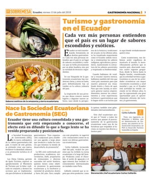 Ecuador, viernes 13 de julio del 2018 GASTRONOMÍA NACIONAL 3
Turismo y gastronomía
en el Ecuador
Nace la Sociedad Ecuatoriana
de Gastronomía (SEG)
Ecuador tiene una cultura consolidada y una gas-
tronomía que está empezando a conocerse, el
efecto está en difundir lo que a fuego lento se ha
venido preparando y posicionarlo.
E
cuador se está transfor-
mando, lentamente, en
un destino gastronómi-
co. Cada vez más personas en-
tienden que el país es un lugar
de sabores escondidos y exóti-
cos que no brilla precisamente
por un plato bandera, sino por
su variedad de técnicas e ingre-
dientes.
En esa búsqueda de la gas-
tronomía ecuatoriana hay ten-
dencias claras, y otras no tanto,
pero definitivamente hay un
cambio en la cultura culinaria
del país.
La inspiración de una perso-
na que desea conocer nuevos
lugares y degustar nuevos sa-
bores, nace desde la perspec-
tiva de la historia y tradiciones
de un país; en los últimos años,
se ha visualizado mayormente
como el Ecuador anhela resca-
tar y reinterpretar los saberes
indígenas, agricultores y pesca-
dores, manteniendo la estruc-
tura de los sabores ancestrales
y respetando su biodiversidad.
Cuando hablamos de resal-
tar y rescatar nuestra esencia,
hablamos también del reto que
como país asumimos para que
nuestro potencial sea visua-
lizado dentro y fuera de aquí.
Para que esto suceda, es nece-
sario generar nuevos empren-
dimientos, innovar los conoci-
mientos y crear experiencias
turísticas y gastronómicas que
le hagan sentir a un turista que
es aquí donde verdaderamente
quiere estar.
Como ecuatorianos, nos de-
bemos sentir orgullosos de
mostrarle al mundo, lo mara-
villosamente perfecto que es
nuestro país, abarcando nues-
tras cuatro regiones geográ-
ficas, desde la Sierra hasta la
Región Insular; considerando,
que la actividad turística y gas-
tronómica es una de las activi-
dades económicas con mayor
crecimiento económico a nivel
mundial y que en el Ecuador
está actividad ha venido cre-
ciendo en los últimos años, lo
que ha representado una gran
oportunidad para el aprove-
chamiento eficiente del turis-
mo y la gastronomía. ·
L
a Sociedad Ecuatoriana
de Gastronomía (SEG),
es la nueva embajadora
de la cultura gastronómica del
país. A través de este gremio,
se pretende crear una marca,
fortalecer la identidad culinaria
y su promoción turística en el
mundo.
Luz Elena Coloma, gerente
de Quito Turismo, expresó su
agradecimiento al Ministerio
de Turismo por la labor reali-
zada en conjunto y destacó las
acciones que se implementa-
rán para fortalecer la identidad
gastronómica: “Esta organiza-
ción coadyuvará para estable-
cer una agenda a largo plazo
que involucre a todos los acto-
res que tenemos la misión de
desarrollarla, de promoverla”.
La SEG está conformada por
productores, académicos, uni-
versitarios, chefs, propietarios
de restaurantes y diversos
asociados del sector hotelero,
quienes tienen como objeti-
vo promover la gastronomía
ecuatoriana y, la excelencia y
variedad de productos dentro
y fuera del país. Para cumplir
con este propósito, se sugerirá
a los restaurantes contar en su
menú con delicias gastronómi-
cas ecuatorianas.
Carlos Gallardo, reconocido
chef del país, recalcó los pre-
mios que ha recibido la cocina
ecuatoriana a lo largo del tiem-
po. Productos como el choco-
late, el aceite de aguacate y el
agua mineral, han recibido re-
conocimientos internacionales
en ciudades como París.
Gallardo comentó que se es-
pera que otros productos como
la quinua, también sean galar-
donados internacionalmente.
Este chef ecuatoriano aco-
tó que el “reunir a todos los
actores que apoyan al posicio-
namiento de la gastronomía
ecuatoriana como una de las
fortalezas que respaldan al tu-
rismo en nuestro tan diverso y
éxotico país”. ·
EL CHEF:
Carlos Gallardo
Tiene una ingeniería en
Alimentos y Bebidas, otra
en Administración de Em-
presas, una maestría en Co-
municación Corporativa y un
PhD en Desarrollo Turístico
Sostenible en España.
Sabores exóticos de la amazonía y sierra ecuatoriana.
Reconocido chef ecuatoriano Carlos Gallardo.
Cada vez más personas entienden
que el país es un lugar de sabores
escondidos y exóticos.
 