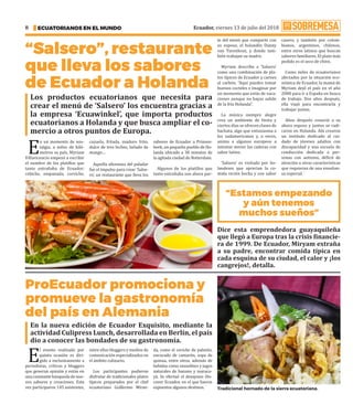 Ecuador, viernes 13 de julio del 2018
ECUATORIANOS EN EL MUNDO
8
“Salsero”, restaurante
que lleva los sabores
de Ecuador a Holanda
ProEcuador promociona y
promueve la gastronomía
del país en Alemania
E
n un momento de nos-
talgia, a miles de kiló-
metros su país, Myriam
Villavicencio empezó a escribir
el nombre de los platillos que
tanto extrañaba de Ecuador:
cebiche, empanada, corviche,
cazuela, fritada, maduro frito,
dulce de tres leches, helado de
mango…
Aquella añoranza del paladar
fue el impulso para crear ‘Salse-
ro’, un restaurante que lleva los
sabores de Ecuador a Prinsen-
beek, un pequeño pueblo de Ho-
landa ubicado a 30 minutos de
la agitada ciudad de Rotterdam.
Algunos de los platillos que
tanto extrañaba son ahora par-
E
l evento realizado por
quinta ocasión es diri-
gido a exclusivamente a
periodistas, críticos y bloggers
que generan opinión y están en
unaconstantebúsquedadenue-
vos sabores y creaciones. Esta
vez participaron 145 asistentes,
entre ellos bloggers y medios de
comunicación especializados en
el ámbito culinario.
Los participantes pudieron
disfrutar de tradicionales platos
típicos preparados por el chef
ecuatoriano Guillermo Miran-
da, como el ceviche de palmito,
encocado de camarón, sopa de
quinua, entre otros, además de
bebidas como smoothies y jugos
naturales de banano y maracu-
yá. Se efectuó el desayuno Dis-
cover Ecuador, en el que fueron
expuestos algunos destinos. ·
Los productos ecuatorianos que necesita para
crear el menú de ‘Salsero’ los encuentra gracias a
la empresa ‘Ecuawinkel’, que importa productos
ecuatorianos a Holanda y que busca ampliar el co-
mercio a otros puntos de Europa.
En la nueva edición de Ecuador Exquisito, mediante la
actividad Culipress Lunch, desarrollada en Berlín, el país
dio a conocer las bondades de su gastronomía.
Dice esta emprendedora guayaquileña
que llegó a Europa tras la crisis financie-
ra de 1999. De Ecuador, Miryam extraña
a su padre, encontrar comida típica en
cada esquina de su ciudad, el calor y ¡los
cangrejos!, detalla.
te del menú que comparte con
su esposo, el holandés Danny
van Turenhout, y donde tam-
bién trabajan su madre.
Myriam describe a ‘Salsero’
como una combinación de pla-
tos típicos de Ecuador y carnes
al carbón. “Aquí puedes tomar
buenos cocteles e imaginar por
un momento que estás de vaca-
ciones aunque no hayas salido
de la fría Holanda”.
La música siempre alegre
crea un ambiente de fiesta y
ciertos días se ofrecen clases de
bachata, algo que entusiasma a
los sudamericanos y, a veces,
anima a algunos europeos a
intentar mover las caderas con
sabor latino.
‘Salsero’ es visitado por ho-
landeses que aprecian la co-
mida recién hecha y con sabor
casero, y también por colom-
bianos, argentinos, chilenos,
entre otros latinos que buscan
sabores familiares. El plato más
pedido es el seco de chivo.
Como miles de ecuatorianos
afectados por la situación eco-
nómica de Ecuador, la mamá de
Myriam dejó el país en el año
2000 para ir a España en busca
de trabajo. Dos años después,
ella viajó para encontrarla y
trabajar juntas.
Años después conoció a su
ahora esposo y juntos se radi-
caron en Holanda. Ahí crearon
un instituto dedicado al cui-
dado de jóvenes adultos con
discapacidad y una escuela de
conducción dedicada a per-
sonas con autismo, déficit de
atención u otras características
que requieran de una enseñan-
za especial. ·
“Estamos empezando
y aún tenemos
muchos sueños”
Tradicional hornado de la sierra ecuatoriana.
 