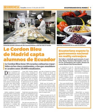 Ecuador, viernes 13 de julio del 2018 ECUATORIANOS EN EL MUNDO 9
Le Cordon Bleu
de Madrid capta
alumnos de Ecuador
D
any y su hermano Al-
fredo estudiaron para
enfermeros, pero siem-
pre les gustó la cocina, así que
tras pensarlo mucho decidieron
convertirse en cocineros para
poner un restaurante de alto
nivel culinario. Ya hicieron algu-
nos cursos, pero ahora desean
aprender en Le Cordon Bleu
Madrid con grandes maestros
de la cocina y luego volver a
Ecuador a montar el negocio.
Ambos acudieron el pasado
14 de septiembre a la feria Expo
Estudiante, que se realizó en el
hotel Hilton Colón y en la que
una responsable de admisiones
de Le Cordon Bleu Madrid dio
información sobre los estudios
que ofrecen, cómo pueden los
interesados ir a estudiar allá,
todos los trámites de visas y
más que deben realizar.
Como ellos muchos jóvenes
universitarios, estudiantes de
cocina y profesionales gastro-
nómicos acudieron a la feria en
la que participó Le Cordon Bleu
Madrid, con sede en España,
para obtener de primera mano
la información de una entidad
académica de origen francés
con tanto prestigio, en la que
el 50% de los alumnos son de
España y el otro porcentaje de
otros países del mundo.
Desde hace unos años envía a
Ecuador una delegada para que
hable sobre la escuela y capte
alumnos, porque de este país
hay muchos alumnos que acu-
den a esa entidad culinaria.
Este año vino Anaís Ruiz, res-
ponsable de admisiones de Le
Cordon Bleu, quien dijo: “Ecua-
dor siempre ha sido un país
que allá en España (Le Cordon
Bleu) siempre ha tenido, en
lo que es gastronomía, mucha
demanda. Tenemos muchos
alumnos de Guayaquil y de Qui-
to, que son ciudades de las que
más recibimos estudiantes”.
Añade que de Ecuador van
personas interesadas en la gas-
tronomía para ejercerla profe-
sionalmente. Muchos ya han
realizado algún tipo de curso
en el país y van a España para
tener un mayor nivel.
“Suelen ser gente de 18 a 25
años de edad que quiere venir a
Madrid para estar en Europa. Lo
bueno es que una vez que están
allá también aprovechan para
conocer las gastronomías que
hay y además suelen tener inte-
rés en prácticas de cocina inter-
nacional”, indica la española. ·
Le Cordon Bleu tiene 40 escuelas culinarias repar-
tidas en los cinco continentes, a las que anualmen-
te acuden unos 20.000 estudiantes.
Ecuatoriana expone la
gastronomía nacional
en reality extranjero
Sin haber estudiado gastronomía, la qui-
teña María Verónica Hernández está en-
tre las 10 finalistas del reality alemán de
cocina MasterChef Deutschland.
La ecuatoriana es una de
las candidatas a ganar el
concurso de televisión y ob-
tener un premio de 100.000
euros ($117.915). Hernán-
dez, de 32 años, es apodada
la “latina rabiosa” y ha en-
cantado al público alemán
por combinar la gastrono-
mía nacional con la europea.
Pese a que estudió diseño
industrial en la Universidad
Católica de Quito, siempre
fue aficionada a la cocina.
Abandonó el Ecuador para
acompañar a su esposo,
quien estudia un doctorado
en Alemania. Allí se enteró
del programa de TV y deci-
dió participar.
Entre 2.000 aspirantes,
Hernández fue elegida como
una de los 24 participantes.
Finalmente cumplió el obje-
tivo de entrar al grupo de los
diez mejores. Además, es ca-
pitana de equipo. Uno de los
platos que deslumbró a los
espectadores y compañeros
fue el ceviche ecuatoriano.
La incursión de técnicas
de vanguardia ha entrado
con fuerza en las cocinas
de los chefs nacionales, así
como la revalorización de
ingredientes. Un macarrón
hecho con harina de chulpi
y relleno de mortiño hubie-
ra sido una receta inimagi-
nable hace unos años.
MasterChief se transmi-
te en la cadena Sky1 todos
los lunes a las 20:15 (14:15
de Ecuador). Esta segunda
temporada es conducida
por el chef Nelson Müller
y tres jurados expertos en
cocina. En el caso de ganar
también le ayudarán a pu-
blicar un libro de cocina.
Conocida escuela culinaria de alto reconocimiento a nivel de todo el mundo. Delicioso encebollada de la costa ecuatoriana.
 