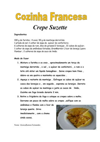 Crepe Suzette
Ingredientes

100 g de farinha ; 4 ovos; 90 g de manteiga derretida;
1 pitada de sal ;1 colher de sopa de açúcar de confeiteiro;
6 colheres de sopa de rum, óleo de girassol;2 laranjas , 12 cubos de açúcar;
1 colher de sopa de amêndoas fatiadas, GranMarnier ( licor de laranja ) para
flambar ; 2 colheres de sopa de suco de limão.


Modo de fazer

   1. Misture a farinha e os ovos , aproximadamente um terço da

      manteiga derretida , o sal , o açúcar de confeiteiro , o rum e o

      leite até obter um líquido homogêneo . Deixe crepes bem finos ,

      dobre-os em quatro e mantenha-os aquecidos .

   2. Aqueça o restante da manteiga . Esfregue os cubos de açúcar na

      casca das laranjas e , em seguida , esprema as laranjas .Derreta

      os cubos de açúcar na manteiga e junte os sucos de       limão.

      Cozinhe em fogo brando durante 2 min.

   3. Retire a frigideira do fogo e coloque os crepes sobre o molho.

      Derrame um pouco de molho sobre os crepes ,salfique com as

      amêndoas e flambe com o licor de

      laranja quente. Sirva

      imediatamente , com a chama

      ainda acesa.


Nome JéssicaRamoa Fernandes
 