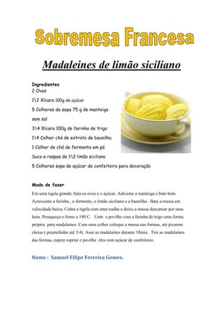 Madaleines de limão siciliano
Ingredientes
2 Ovos

12 Xícara 100g de açúcar

5 Colheres de sopa 75 g de manteiga

sem sal

34 Xícara 100g de farinha de trigo

14 Colher chá de extrato de baunilha

1 Colher de chá de fermento em pó

Suco e raspas de 12 limão siciliano

5 Colheres sopa de açúcar de confeiteiro para decoração



Modo de fazer
Em uma tigela grande, bata os ovos e o açúcar .Adicione a manteiga e bate bem.
Acrescente a farinha , o fermento, o limão siciliano e a baunilha . Bata a massa em
velocidade baixa. Cubra a tigela com uma toalha e deixe a massa descansar por uma
hora. Preaqueça o forno a 190 C. Unte e povilhe com a farinha de trigo uma forma
própria para madalaines. Com uma colher coloque a massa nas formas, até picarem
cheias ( preenchidas até 34). Asse as madalaines durante 10min . Tire as madalaines
das formas, espere espriar e povilhe eles com açúcar de confeiteiro.


Nome : Samuel Filipe Ferreira Gomes.
 