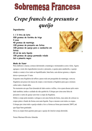 Crepe francês de presunto e
           queijo
Ingredientes

1 / 2 litro de leite
200 gramas de farinha de trigo
4 ovos
40 gramas de manteiga
100 gramas de presunto em fatias
100 gramas de queijo para a sanduiche em
fatias
20 ml de nata líquida
100 gramas de queijo parmesão ralado
Sal e pimenta negra

Modo de fazer
Para elaborar a massa; comece derretendo a manteiga e misturando-a com o leite. Agora
agregue o resto dos ingredientes (exceto o presunto, o queijo para sanduíche, o queijo
ralado e a nata) e leve tudo ao liquidificador, bata bem, sem deixar grumos, e depois
deixe-o pousar por 15 min.
Esquente uma frigideira de teflon e passe nela um pouquinho de manteiga; verta na
frigideira um pouco de massa de crepes e movimente a frigideira para que a mistura
cubra todo o fundo dela.
No momento em que ficar dourada do lado contra o teflon, vire-a para dourar pelo outro
lado também; tenha o cuidado de não quebrá-la. Coloque por cima uma fatia de
presunto e outra de queijo sem tirar o crepe da frigideira.
Dobre o crepe pela metade e coloque-o em uma forma de forno, mas antes de colocar os
crepes pinte o fundo da forma com nata líquida. Faça o mesmo com todos os crepes.
Coloque por cima todo o queijo ralado e leve a forma ao forno previamente 200ºC,até
que fique bem gratinado.
Sirva os crepes bem quentes para que o queijo do interior esteja derretido.


Nome Mariana Oliveira Almeida
 