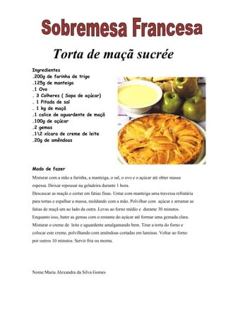 Torta de maçã sucrée
Ingredientes
.200g de farinha de trigo
.125g de manteiga
.1 Ovo
. 3 Colheres ( Sopa de açúcar)
. 1 Pitada de sal
. 1 kg de maçã
.1 calice de aguardente de maçã
.100g de açúcar
.2 gemas
.12 xícara de creme de leite
.20g de amêndoas




Modo de fazer
Misturar com a mão a farinha, a manteiga, o sal, o ovo e o açúcar até obter massa
espessa. Deixar repousar na geladeira durante 1 hora.
Descascar as maçãs e cortar em fatias finas. Untar com manteiga uma travessa refratária
para tortas e espalhar a massa, moldando com a mão. Polvilhar com açúcar e arrumar as
fatias de maçã um ao lado da outra .Levas ao forno médio e durante 30 minutos.
Enquanto isso, bater as gemas com o restante do açúcar até formar uma gemada clara.
Misturar o creme de leite e aguardente amalgamando bem. Tirar a torta do forno e
colocar este creme, polvilhando com amêndoas cortadas em laminas. Voltar ao forno
por outros 10 minutos. Servir fria ou morna.




Nome:Maria Alexandra da Silva Gomes
 