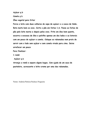 Açúcar q.b

Canela q b

Óleo vegetal para fritar

Ferva o leite com duas colheres de sopa de açúcar e a casca de limão.

Bata muito bem os ovos. Corte o pão em fatias 1,6. Passe as fatias de

pão pelo leite morno e depois pelos ovos. Frite em óleo bem quente,

escorra o excesso de óleo e polvilhe apenas um dos lados e as laterais

com um pouco de açúcar e canela. Coloque as rabanadas num prato de

servir com o lado sem açúcar e sem canela virado para cima. Deixe

arrefecer um pouco

Para finalizar:

1 romã

Açúcar q.b

Arranje a romã e separe alguns bagos. Com ajuda de um saco de

pasteleiro, acrescente o leite-creme por ama das rabanadas.




Nome: Andreia Patrícia Pacheco Nogueira
 