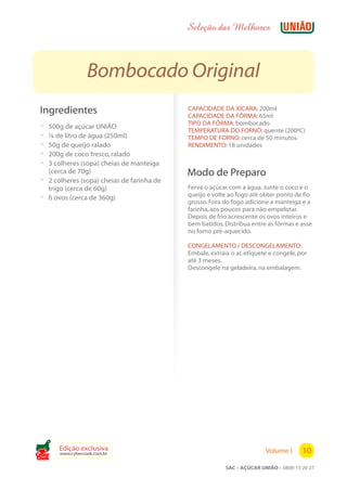 Seleção das Melhores



                  Bombocado Original
 Ingredientes                               CAPACIDADE DA XÍCARA: 200ml
                                            CAPACIDADE DA FÔRMA: 65ml
                                            TIPO DA FÔRMA: bombocado
 ? 500g de açúcar UNIÃO
                                            TEMPERATURA DO FORNO: quente (200ºC)
 ? ¼ de litro de água (250ml)               TEMPO DE FORNO: cerca de 50 minutos
 ? 50g de queijo ralado                     RENDIMENTO: 18 unidades
 ? 200g de coco fresco, ralado
 ? 3 colheres (sopa) cheias de manteiga
   (cerca de 70g)                           Modo de Preparo
 ? 2 colheres (sopa) cheias de farinha de
   trigo (cerca de 60g)                     Ferva o açúcar com a água. Junte o coco e o
                                            queijo e volte ao fogo até obter ponto de fio
 ? 6 ovos (cerca de 360g)                   grosso. Fora do fogo adicione a manteiga e a
                                            farinha, aos poucos para não empelotar.
                                            Depois de frio acrescente os ovos inteiros e
                                            bem batidos. Distribua entre as fôrmas e asse
                                            no forno pré-aquecido.

                                            CONGELAMENTO / DESCONGELAMENTO:
                                            Embale, extraia o ar, etiquete e congele, por
                                            até 3 meses.
                                            Descongele na geladeira, na embalagem.




       Edição exclusiva                                                  Volume I      10
       www.cybercook.com.br
Cook
                                                          SAC – AÇÚCAR UNIÃO – 0800 13 20 27
 