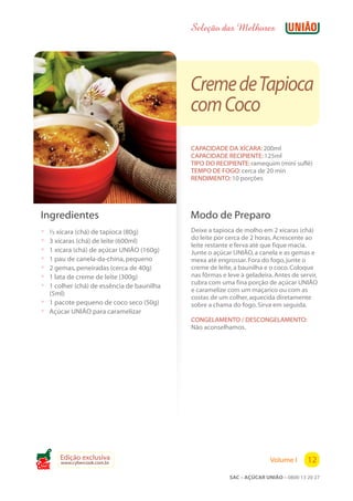 Seleção das Melhores




                                              Creme deTapioca
                                              com Coco
                                              CAPACIDADE DA XÍCARA: 200ml
                                              CAPACIDADE RECIPIENTE: 125ml
                                              TIPO DO RECIPIENTE: ramequim (mini suflê)
                                              TEMPO DE FOGO: cerca de 20 min
                                              RENDIMENTO: 10 porções




 Ingredientes                                 Modo de Preparo
 ?   ½ xícara (chá) de tapioca (80g)          Deixe a tapioca de molho em 2 xícaras (chá)
                                              do leite por cerca de 2 horas. Acrescente ao
 ?   3 xícaras (chá) de leite (600ml)
                                              leite restante e ferva até que fique macia.
 ?   1 xícara (chá) de açúcar UNIÃO (160g)    Junte o açúcar UNIÃO, a canela e as gemas e
 ?   1 pau de canela-da-china, pequeno        mexa até engrossar. Fora do fogo, junte o
 ?   2 gemas, peneiradas (cerca de 40g)       creme de leite, a baunilha e o coco. Coloque
 ?   1 lata de creme de leite (300g)          nas fôrmas e leve à geladeira. Antes de servir,
                                              cubra com uma fina porção de açúcar UNIÃO
 ?   1 colher (chá) de essência de baunilha
                                              e caramelize com um maçarico ou com as
     (5ml)
                                              costas de um colher, aquecida diretamente
 ?   1 pacote pequeno de coco seco (50g)      sobre a chama do fogo. Sirva em seguida.
 ?   Açúcar UNIÃO para caramelizar
                                              CONGELAMENTO / DESCONGELAMENTO:
                                              Não aconselhamos.




        Edição exclusiva                                                   Volume I      12
        www.cybercook.com.br
Cook
                                                            SAC – AÇÚCAR UNIÃO – 0800 13 20 27
 