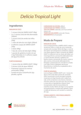 Seleção das Melhores



                   Delícia Tropical Light
 Ingredientes                                 CAPACIDADE DA XÍCARA: 200ml
                                              CAPACIDADE DA FÔRMA: 2500ml
 MANJAR DE COCO                               TIPO DA FÔRMA: redonda, com furo central
                                              (22cm x 8)
 ? ½ xícara (chá) de UNIÃO LIGHT (90g)        TEMPO DE GELADEIRA: cerca de 3 horas
 ? 2 e ½ xícaras (chá) de leite desnatado     RENDIMENTO: 6 a 8 porções
     (300ml)
 ?   ½ xícara (chá) de amido de milho
     (50g)                                    Modo de Preparo
 ?   1 vidro de leite de coco light (200ml)
                                              MANJAR DE COCO:
 ?   2 colheres (sopa) de UNIÃO LIGHT
                                              Leve ao fogo brando o UNIÃO LIGHT, o leite, o
     (24g)                                    amido de milho e o leite de coco, mexendo
 ?   2 claras (80g)                           sempre até encorpar. Retire do fogo e reserve
 ?   1 lata de creme de leite light (300g)    até esfriar (em temperatura ambiente coberta
 ?   1 pacote de gelatina incolor em pó       com filme plástico). Bata o restante de UNIÃO
                                              LIGHT (2 colheres) com as claras até obter um
     (12g) hidratada em 3 colheres (sopa)
                                              merengue firme e acrescente delicadamente
     de água fria (45ml)                      o creme de leite. Derreta a gelatina em
                                              banho-maria e acrescente ao creme. Junte os
 PURÊ DE BANANAS:                             dois cremes, misturando delicadamente.
                                              Despeje a preparação em uma fôrma untada
 ? 1 xícara (chá) de UNIÃO LIGHT (180g)       com óleo e leve à geladeira até firmar.
 ? 2 xícaras (chá) de água (400ml)            Desenforme e mantenha na geladeira até o
 ? 4 bananas (caturra ou nanica)              momento de servir.
   amassadas (500g)
                                              PURÊ DE BANANAS:
 ? Canela em pó e castanha de caju            Leve ao fogo o UNIÃO LIGHT com 1 xícara de
   picada, a gosto                            água e ferva até obter ponto de caramelo
                                              claro. Acrescente a xícara de água restante,
                                              mexendo em fogo brando até a calda ficar
                                              rala. Junte as bananas (só amasse a banana
                                              minutos antes de usar para que não escureça)
                                              e mexa até os ingredientes estarem bem
                                              incorporados (não há necessidade de
                                              cozinhar muito). Retire do fogo e sirva quente
                                              acompanhando o manjar bem gelado. Cubra
                                              a calda de bananas com canela e a castanha
                                              de caju.

                                              CONGELAMENTO / DESCONGELAMENTO:
                                              Não aconselhamos.




        Edição exclusiva                                                  Volume I      13
        www.cybercook.com.br
Cook
                                                           SAC – AÇÚCAR UNIÃO – 0800 13 20 27
 