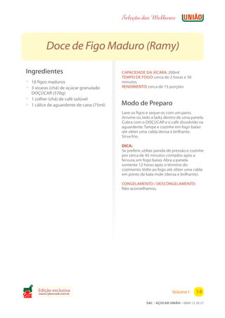 Seleção das Melhores



           Doce de Figo Maduro (Ramy)

 Ingredientes                              CAPACIDADE DA XÍCARA: 200ml
                                           TEMPO DE FOGO: cerca de 2 horas e 30
 ? 16 figos maduros                        minutos
 ? 3 xícaras (chá) de açúcar granulado     RENDIMENTO: cerca de 15 porções
   DOÇÚCAR (570g)
 ? 1 colher (chá) de café solúvel
 ? 1 cálice de aguardente de cana (75ml)   Modo de Preparo
                                           Lave os figos e seque-os com um pano.
                                           Arrume-os, lado a lado, dentro de uma panela.
                                           Cubra com o DOÇÚCAR e o café dissolvido na
                                           aguardente. Tampe e cozinhe em fogo baixo
                                           até obter uma calda densa e brilhante.
                                           Sirva frio.

                                           DICA:
                                           Se preferir, utilize panela de pressão e cozinhe
                                           por cerca de 45 minutos contados após a
                                           fervura, em fogo baixo. Abra a panela
                                           somente 12 horas após o término do
                                           cozimento. Volte ao fogo até obter uma calda
                                           em ponto de bala mole (densa e brilhante).

                                           CONGELAMENTO / DESCONGELAMENTO:
                                           Não aconselhamos.




       Edição exclusiva                                                 Volume I      14
       www.cybercook.com.br
Cook
                                                         SAC – AÇÚCAR UNIÃO – 0800 13 20 27
 