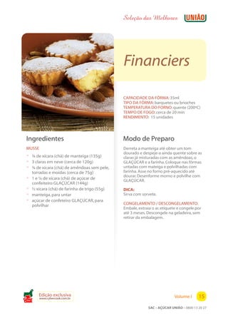 Seleção das Melhores




                                                Financiers

                                                CAPACIDADE DA FÔRMA: 35ml
                                                TIPO DA FÔRMA: barquetes ou brioches
                                                TEMPERATURA DO FORNO: quente (200ºC)
                                                TEMPO DE FOGO: cerca de 20 min
                                                RENDIMENTO: 15 unidades




 Ingredientes                                   Modo de Preparo
 MUSSE                                          Derreta a manteiga até obter um tom
                                                dourado e despeje-a ainda quente sobre as
 ? ¾ de xícara (chá) de manteiga (135g)         claras já misturadas com as amêndoas, o
 ? 3 claras em neve (cerca de 120g)             GLAÇÚCAR e a farinha. Coloque nas fôrmas
 ? ¾ de xícara (chá) de amêndoas sem pele,      untadas com mateiga e polvilhadas com
     torradas e moídas (cerca de 75g)           farinha. Asse no forno pré-aquecido até
                                                dourar. Desenforme morno e polvilhe com
 ?   1 e ¼ de xícara (chá) de açúcar de         GLAÇÚCAR.
     confeiteiro GLAÇÚCAR (144g)
 ?   ½ xícara (chá) de farinha de trigo (55g)   DICA:
 ?   manteiga, para untar                       Sirva com sorvete.
 ?   açúcar de confeteiro GLAÇÚCAR, para
     polvilhar                                  CONGELAMENTO / DESCONGELAMENTO:
                                                Embale, extraia o ar, etiquete e congele por
                                                até 3 meses. Descongele na geladeira, sem
                                                retirar da embalagem.




        Edição exclusiva                                                     Volume I      15
         www.cybercook.com.br
Cook
                                                              SAC – AÇÚCAR UNIÃO – 0800 13 20 27
 