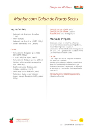 Seleção das Melhores



       Manjar com Calda de Frutas Secas

 Ingredientes                                   CAPACIDADE DA XÍCARA: 200ml
                                                CAPACIDADE DA FÔRMA: 1.500ml
 ? 1 xícara (chá) de amido de milho             RENDIMENTO: cerca de 12 porções
   (110g)
 ? 1 litro de leite                             Modo de Preparo
 ? 1 xícara (chá) de açúcar UNIÃO (160g)
 ? 1 vidro de leite de coco (200ml)             Dissolva o amido no leite frio. Adicione o
                                                açúcar e o leite de coco. Leve ao fogo baixo,
                                                mexendo sempre até engrossar.
 CALDA:                                         Coloque na fôrma untada com óleo e passada
                                                em água. Leve à geladeira até ficar bem firme.
 ? 1 xícara (chá) de açúcar granulado           Desenforme e sirva com calda.
     DOÇÚCAR (190g)
                                                CALDA:
 ?   ½ xícara (chá) de água (100ml)
                                                Com a água e o açúcar, preparar uma calda
 ?   1 xícara (chá) de água quente (200ml)      em ponto de caramelo.
 ?   1 colher (chá) de gelatina vermelha,       Junte a água quente, a gelatina hidratada na
     sem sabor (4 g)                            água e o vinho. Ainda no fogo, mexa até
 ?   3 colheres (sopa) de água, para            derreter o caramelo e a gelatina. Acrescente
     hidratar a gelatina (45ml)                 as frutas secas e mantenha fora da geladeira
                                                para servir.
 ?   1 cálice de vinho do Porto (30ml)
 ?   1 xícara de frutas secas variadas          CONGELAMENTO / DESCONGELAMENTO:
     (nozes, passas, damasco, etc.) (cerca de   Não aconselhamos.
     100g)




        Edição exclusiva                                                    Volume I      16
        www.cybercook.com.br
Cook
                                                             SAC – AÇÚCAR UNIÃO – 0800 13 20 27
 