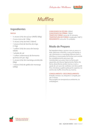 Seleção das Melhores



                                  Muffins
 Ingredientes
                                            CAPACIDADE DA XÍCARA: 200ml
 MASSA                                      CAPACIDADE DA FÔRMA: 100ml
                                            TEMPO DE FORNO: cerca de 35 minutos
 ?   ½ xícara (chá) de açúcar UNIÃO (80g)   TEMPERATURA DO FORNO: moderada (180°C)
 ?   2 ovos (cerca de 120g)                 RENDIMENTO: cerca de 10 unidades
 ?   ½ xícara (chá) de leite (100ml)
 ?   1 xícara (chá) de farinha de trigo
     (110g)                                 Modo de Preparo
 ?   1 colher (chá) de casca de laranja
     ralada                                 Na batedeira bata o açúcar com os ovos e o
 ?   1 pitada de sal                        leite. Adicione a farinha, a casca de laranja, o
                                            sal, o fermento e a manteiga. Misture bem e
 ?   1 colher (sobremesa) de fermento       distribua a massa pelas forminhas sem enchê-
     químico em pó (6g)                     las completamente para que não
 ?   ½ xícara (chá) de manteiga amolecida   transbordem ao assar. Asse no forno pré-
     (90g)                                  aquecido, até dourar ligeiramente. Retire do
 ?   1 xícara (chá) de geléia de morango    forno, desenforme ainda morno, e com a
                                            ajuda de um saco de confeitar com bico perlê
     (260g)
                                            fino, introduza a geleia pela parte superior, no
                                            centro do muffin. Sirva frio ou morno.

                                            CONGELAMENTO / DESCONGELAMENTO:
                                            Embale, extraia o ar, etiquete e congele, por
                                            até 3 meses.
                                            Descongele em temperatura ambiente, na
                                            embalagem.




        Edição exclusiva                                                 Volume I      17
        www.cybercook.com.br
Cook
                                                          SAC – AÇÚCAR UNIÃO – 0800 13 20 27
 