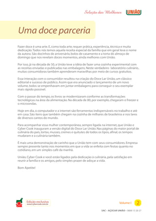Seleção das Melhores



 Uma doce parceria
Fazer doce é uma arte. E, como toda arte, requer prática, experiência, técnica e muita
dedicação. Todos nós temos aquela receita especial da família que em geral leva o nome
da autora. São docinhos de aniversário, bolos de casamento e a torta do almoço de
domingo que nos revelam doces momentos, ainda melhores com União.

Por isso, já na década de 50, a União teve a idéia de fazer uma cozinha experimental com
as receitas enviadas e publicadas nas embalagens. Neste verdadeiro “ laboratório culinário” ,
muitas consumidoras também aprenderam maravilhas por meio de cursos gratuitos.

Essa interação com o consumidor resultou na criação do Doce Lar União, um clássico
editorial e sucesso de público. Assim que era anunciado o lançamento de um novo
volume, todos se empenhavam em juntar embalagens para conseguir o seu exemplar
mais rápido possível.

Com o passar do tempo, os livros se modernizaram conforme as transformações
tecnológicas na área da alimentação. Na década de 80, por exemplo, chegaram o freezer e
o microondas.

Hoje em dia, o computador e a internet são ferramentas indispensáveis no trabalho e até
em casa. São itens que também chegam na cozinha de milhares de brasileiros e nos lares
de diversos cantos do mundo.

Para acompanhar essa mulher contemporânea, sempre ligada na internet, que União e
Cyber Cook inauguram a versão digital do Doce Lar União. Nas páginas do maior portal de
culinária do país, tortas, musses, cremes e quitutes de todos os tipos, afinal, os tempos
mudaram e a culinária também.

É mais uma demonstração de carinho que a União tem com seus consumidores. Empresa
sempre presente tanto nos momentos em que a vida se enfeita com festas quanto no
cotidiano, em um simples café da manhã.

União, Cyber Cook e você estão ligados pela dedicação à culinária, pela satisfação em
reunir a família e os amigos, pelo simples prazer de adoçar a vida.

Bom Apetite!




Cook
       Edição exclusiva
       www.cybercook.com.br                                                    Volume I       2
                                                                SAC – AÇÚCAR UNIÃO – 0800 13 20 27
 