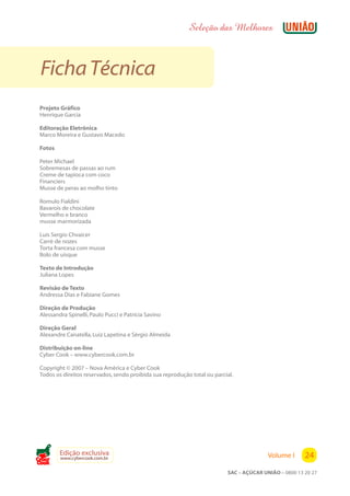 Seleção das Melhores



 Ficha Técnica
Projeto Gráfico
Henrique Garcia

Editoração Eletrônica
Marco Moreira e Gustavo Macedo

Fotos

Peter Michael
Sobremesas de passas ao rum
Creme de tapioca com coco
Financiers
Musse de peras ao molho tinto

Romulo Fialdini
Bavarois de chocolate
Vermelho e branco
musse marmorizada

Luis Sergio Chvaicer
Carré de nozes
Torta francesa com musse
Bolo de uísque

Texto de Introdução
Juliana Lopes

Revisão de Texto
Andressa Dias e Fabiane Gomes

Direção de Produção
Alessandra Spinelli, Paulo Pucci e Patrícia Savino

Direção Geral
Alexandre Canatella, Luiz Lapetina e Sérgio Almeida

Distribuição on-line
Cyber Cook – www.cybercook.com.br

Copyright © 2007 – Nova América e Cyber Cook
Todos os direitos reservados, sendo proibida sua reprodução total ou parcial.




        Edição exclusiva                                                                 Volume I      24
        www.cybercook.com.br
Cook
                                                                          SAC – AÇÚCAR UNIÃO – 0800 13 20 27
 