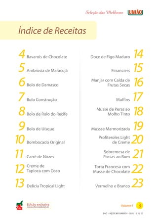 Seleção das Melhores



 Índice de Receitas

 4     Bavarois de Chocolate      Doce de Figo Maduro           14
 5     Ambrosia de Maracujá                     Financiers      15
 6     Bolo de Damasco
                                   Manjar com Calda de
                                           Frutas Secas         16
 7     Bolo Construção                              Muffins     17
 8     Bolo de Rolo do Recife
                                      Musse de Peras ao
                                           Molho Tinto          18
 9     Bolo de Uísque              Mussse Marmorizada           19
10     Bombocado Original
                                       Profiteroles Light
                                               de Creme         20
11     Carré de Nozes
                                         Sobremesa de
                                         Passas ao Rum          21
12     Creme de
       Tapioca com Coco
                                    Torta Francesa com
                                    Musse de Chocolate          22
13     Delícia Tropical Light        Vermelho e Branco          23
Cook
       Edição exclusiva
       www.cybercook.com.br                             Volume I       3
                                         SAC – AÇÚCAR UNIÃO – 0800 13 20 27
 