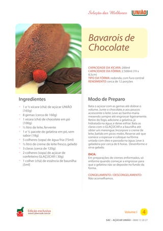 Seleção das Melhores




                                                Bavarois de
                                                Chocolate
                                                CAPACIDADE DA XÍCARA: 200ml
                                                CAPACIDADE DA FÔRMA: 2.500ml (19 x
                                                8,5cm)
                                                TIPO DA FÔRMA: redonda, com furo central
                                                RENDIMENTO: cerca de 12 porções




 Ingredientes                                   Modo de Preparo
 ? 1 e ½ xícara (chá) de açúcar UNIÃO           Bata o açúcar com as gemas até dobrar o
     (165g)                                     volume. Junte o chocolate, e aos poucos
                                                acrescente o leite. Leve ao banho-maria
 ?   8 gemas (cerca de 160g)                    mexendo sempre até engrossar ligeiramente.
 ?   1 xícara (chá) de chocolate em pó          Retire do fogo, adicione a gelatina, já
     (100g)                                     hidratada na água, e deixe esfriar. Bata as
 ?   ½ litro de leite, fervente                 claras com o GLAÇÚCAR e a baunilha até
                                                obter um merengue. Incorpore o creme de
 ?   1 e ½ pacote de gelatina em pó, sem
                                                leite, batido em picos moles. Reserve até que
     sabor (18g)                                comece a espessar e coloque na fôrma
 ?   5 colheres (sopa) de água fria (75ml)      untada com óleo e passada na água. Leve à
 ?   ½ litro de creme de leite fresco, gelado   geladeira por cerca de 6 horas. Desenforme e
 ?   3 claras (cerca de 120g)                   sirva gelado.
 ?   2 colheres (sopa) de açúcar de             DICA:
     confeiteiro GLAÇÚCAR ( 30g)                Em preparações de cremes enformados, só
 ?   1 colher (chá) de essência de baunilha     enforme quando começar a engrossar para
     (5ml)                                      que a gelatina não se deposite no fundo da
                                                forma.

                                                CONGELAMENTO / DESCONGELAMENTO:
                                                Não aconselhamos.




Cook
        Edição exclusiva
        www.cybercook.com.br                                                Volume I      4
                                                             SAC – AÇÚCAR UNIÃO – 0800 13 20 27
 