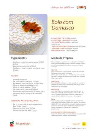 Seleção das Melhores




                                                 Bolo com
                                                 Damasco
                                                 CAPACIDADE DA XÍCARA: 200ml
                                                 CAPACIDADE DA FÔRMA: 2.500ml
                                                 TIPO DA FÔRMA: assadeira redonda
                                                 (25x5,5cm)
                                                 TEMPERATURA DO FORNO: moderada (180ºC)
                                                 TEMPO DE FORNO: cerca de 30 min
                                                 RENDIMENTO: cerca de 16 porções



 Ingredientes                                    Modo de Preparo
 ? 5 colheres (sopa) cheias de açúcar UNIÃO      Bata na batedeira, o açúcar com os ovos até dobrar o volume.Sem
                                                 bater, junte a farinha delicadamente.Coloque na assadeira untada e
   (125g)                                        asse no forno preaquecido.Desenforme morno e reserve para a
 ? 5 ovos inteiros (cerca de 300g)               montagem.
 ? 5 colheres (sopa) cheia de farinha de trigo
   (150g)                                        RECHEIO:
                                                 Ferva o damasco com a água e o açúcar.Depois de frio, passe pelo
                                                 liquidificador e reserve para a montagem.
                                                 Misture o leite condensado com o creme de leite, o leite e o amido, e
 RECHEIO:                                        leve ao fogo mexendo até engrossar.Fora do fogo, junte a baunilha.
                                                 Utilize morno ou frio.
 ?   300g de damascos
 ?   1 e ½ xícara (chá) de água (300ml)          COBERTURA:
 ?   3 colheres (sopa) de açúcar UNIÃO (60g)     Ferva o DOÇÚCAR com a água até obter uma calda em ponto de fio
                                                 forte.Bata as claras em neve, e sem parar de bater, despeje toda a
 ?   1 lata de leite condensado (395g)           calda batendo até esfriar.Utilize.
 ?   1 lata de creme de leite (300g)
 ?   1 e ½ xícara (chá) de leite (300ml)         MONTAGEM:
 ?   3 colheres (sopa) de amido de milho (24g)   Corte o pão-de-ló em 3 camadas.Distribua metade da pasta de
                                                 damasco e a metade do creme sobre a 1ª camada do bolo.Cubra
 ?   1 colher (chá) de essência de baunilha      com a 2ª camada do bolo e repita a operação; finalize com a 3ª
     (5ml)                                       camada de massa.Cubra com o merengue e decore a gosto.

                                                 DICA:
 COBERTURA (MERENGUE ITALIANO):                  Se preferir, cubra o bolo com chantilly, elaborado com 250ml de
                                                 creme de leite fresco, gelado, 1 colher (sopa) de açúcar de confeiteiro
 ? 1 e ½ xícara (chá) de açúcar granulado        GLAÇÚCAR (15g) e 1 colher (chá) de essência de baunilha,misturados
                                                 e batidos na velocidade mínima da batedeira, até obter um creme
     DOÇÚCAR (285g)                              espesso.Utilize gelado.O chantilly não é indicado para
 ? 1 xícara (chá) de água (200ml)                congelamento.
 ? 3 claras batidas em neve (120g)
                                                 CONGELAMENTO / DESCONGELAMENTO:
                                                 Congele em aberto, embale, extraia o ar, etiquete e congele, por até 3
                                                 meses.Descongele na geladeira, sem embalagem.




         Edição exclusiva
         www.cybercook.com.br                                                               Volume I              6
Cook
                                                                      SAC – AÇÚCAR UNIÃO – 0800 13 20 27
 