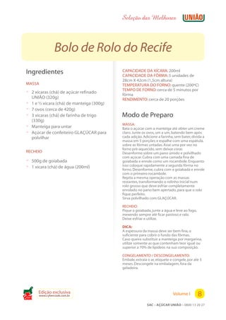 Seleção das Melhores



                 Bolo de Rolo do Recife
 Ingredientes                                CAPACIDADE DA XÍCARA: 200ml
                                             CAPACIDADE DA FÔRMA: 5 unidades de
                                             28cm X 42cm (1,5cm altura)
 MASSA                                       TEMPERATURA DO FORNO: quente (200ºC)
                                             TEMPO DE FORNO: cerca de 5 minutos por
 ? 2 xícaras (chá) de açúcar refinado        fôrma
     UNIÃO (320g)                            RENDIMENTO: cerca de 20 porções
 ?   1 e ½ xícara (chá) de manteiga (300g)
 ?   7 ovos (cerca de 420g)
 ?   3 xícaras (chá) de farinha de trigo     Modo de Preparo
     (330g)
                                             MASSA:
 ?   Manteiga para untar                     Bata o açúcar com a manteiga até obter um creme
 ?   Açúcar de confeiteiro GLAÇÚCAR para     claro. Junte os ovos, um a um, batendo bem após
     polvilhar                               cada adição. Adicione a farinha, sem bater, divida a
                                             massa em 5 porções e espalhe com uma espátula,
                                             sobre as fôrmas untadas. Asse uma por vez no
                                             forno pré-aquecido, sem deixar corar.
 RECHEIO                                     Desenforme sobre um pano úmido e polvilhado
                                             com açúcar. Cubra com uma camada fina de
 ? 500g de goiabada                          goiabada e enrole como um rocambole. Enquanto
 ? 1 xícara (chá) de água (200ml)            isso coloque rapidamente a segunda fôrma no
                                             forno. Desenforme, cubra com a goiabada e enrole
                                             com o primeiro rocambole.
                                             Repita a mesma operação com as massas
                                             restantes, transformando o rolinho inicial num
                                             rolo grosso que deve esfriar completamente
                                             enrolado no pano bem apertado, para que o rolo
                                             fique perfeito.
                                             Sirva polvilhado com GLAÇÚCAR.

                                             RECHEIO:
                                             Pique a goiabada, junte a água e leve ao fogo,
                                             mexendo sempre até ficar pastoso e ralo.
                                             Deixe esfriar e utilize.

                                             DICA:
                                             A espessura da massa deve ser bem fina, o
                                             suficiente para cobrir o fundo das fôrmas.
                                             Caso queira substituir a manteiga por margarina,
                                             utilize somente as que contenham teor igual ou
                                             superior a 70% de lipídeos na sua composição.

                                             CONGELAMENTO / DESCONGELAMENTO:
                                             Embale, extraia o ar, etiquete e congele, por até 3
                                             meses. Descongele na embalagem, fora da
                                             geladeira.




        Edição exclusiva
Cook
        www.cybercook.com.br                                                 Volume I         8
                                                            SAC – AÇÚCAR UNIÃO – 0800 13 20 27
 