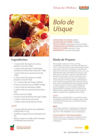 Seleção das Melhores




                                                  Bolo de
                                                  Uísque
                                                  CAPACIDADE DA XÍCARA: 200ml
                                                  CAPACIDADE DA FÔRMA: 3.500ml
                                                  TIPO DA FÔRMA: redonda, com furo central
                                                  TEMPERATURA DO FORNO: moderada (180ºC)
                                                  TEMPO DE FORNO: cerca de 1 hora
                                                  RENDIMENTO: cerca de 20 porções




 Ingredientes                                     Modo de Preparo
 ? 1 xícara (chá) de nozes sem casca,             Numa tigela, coloque as nozes, as frutas
     picadas (cerca de 100g)                      cristalizadas, a uva passa e as cerejas. Despeje por
                                                  cima ½ xícara do uísque e deixe descansar por duas
 ?   1 xícara (chá) de frutas cristalizadas,      horas. Bata o açúcar, a manteiga e a baunilha até
     cortadas em fatias finas (cerca de 150g)     obter um creme claro. Acrescente os ovos, um a um,
 ?   1 xícara (chá) de uva passa (cerca de        batendo bem após cada adição. Aos poucos, sem
     130g)                                        bater, junte a farinha e a noz moscada. Adicione o
                                                  fermento. Acrescente as frutas maceradas com o
 ?   ½ xícara (chá) de cerejas em calda,          uísque e misture bem para que se incorporem à
     picadas (cerca de 75g)                       massa. Despeje na fôrma, untada e enfarinhada, e
 ?   1 e ½ xícara (chá) de uísque (300ml)         asse no forno pré-aquecido. Tire o bolo do forno e
                                                  deixe esfriar completamente. Numa tigela, coloque
 ?   2 xícaras (chá) de açúcar UNIÃO (320g)       o uísque restante (1 xícara) e nele embeba um
 ?   1 xícara (chá) de manteiga (200g)            pano de algodão. Corte um pedaço grande de
                                                  papel alumínio e estenda o pano umedecido de
 ?   1 colher (chá) de essência de baunilha       uísque sobre o papel. Coloque o bolo no pano e
     (2g)                                         depois no papel. Leve à geladeira por 6 horas.
 ?   6 ovos (cerca de 360g)
                                                  GLACÊ:
 ?   3 xícaras (chá) de farinha de trigo (330g)   Misture bem o GLAÇÚCAR e o suco. Retire o bolo
 ?   1 colher (chá) de noz moscada                da geladeira, desembrulhe e espalhe o glacê sobre
                                                  a superfície, formando uma camada fina. Decore
 ?   1 colher (sopa) de fermento em pó
                                                  com as frutas.
 GLACÊ                                            DICA:
                                                  Caso queira substituir a manteiga por margarina,
 ? 1 xícara (chá) de açúcar de confeiteiro        utilize somente as que contenham teor igual ou
     GLAÇÚCAR (115 g)                             superior a 70% de lipídeos na sua composição.
 ?   3 colheres (sopa) de suco de laranja (45
     ml)                                          CONGELAMENTO / DESCONGELAMENTO:
                                                  Embale, extraia o ar, etiquete e congele, por até 3
 ?   Nozes, cerejas em calda, cidra e laranja     meses. Descongele na geladeira, sem retirar da
     cristalizada, para decorar                   embalagem.


         Edição exclusiva
         www.cybercook.com.br                                                      Volume I        9
Cook
                                                                  SAC – AÇÚCAR UNIÃO – 0800 13 20 27
 