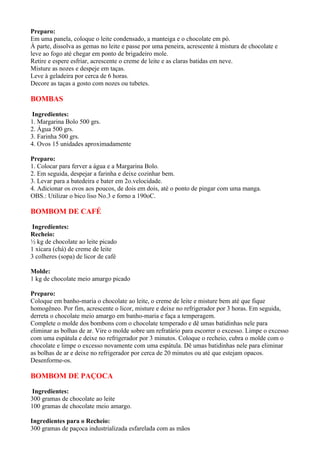 Preparo:
Em uma panela, coloque o leite condensado, a manteiga e o chocolate em pó.
À parte, dissolva as gemas no leite e passe por uma peneira, acrescente à mistura de chocolate e
leve ao fogo até chegar em ponto de brigadeiro mole.
Retire e espere esfriar, acrescente o creme de leite e as claras batidas em neve.
Misture as nozes e despeje em taças.
Leve à geladeira por cerca de 6 horas.
Decore as taças a gosto com nozes ou tubetes.

BOMBAS

 Ingredientes:
1. Margarina Bolo 500 grs.
2. Água 500 grs.
3. Farinha 500 grs.
4. Ovos 15 unidades aproximadamente

Preparo:
1. Colocar para ferver a água e a Margarina Bolo.
2. Em seguida, despejar a farinha e deixe cozinhar bem.
3. Levar para a batedeira e bater em 2o.velocidade.
4. Adicionar os ovos aos poucos, de dois em dois, até o ponto de pingar com uma manga.
OBS.: Utilizar o bico liso No.3 e forno a 190oC.

BOMBOM DE CAFÉ

 Ingredientes:
Recheio:
½ kg de chocolate ao leite picado
1 xícara (chá) de creme de leite
3 colheres (sopa) de licor de café

Molde:
1 kg de chocolate meio amargo picado

Preparo:
Coloque em banho-maria o chocolate ao leite, o creme de leite e misture bem até que fique
homogêneo. Por fim, acrescente o licor, misture e deixe no refrigerador por 3 horas. Em seguida,
derreta o chocolate meio amargo em banho-maria e faça a temperagem.
Complete o molde dos bombons com o chocolate temperado e dê umas batidinhas nele para
eliminar as bolhas de ar. Vire o molde sobre um refratário para escorrer o excesso. Limpe o excesso
com uma espátula e deixe no refrigerador por 3 minutos. Coloque o recheio, cubra o molde com o
chocolate e limpe o excesso novamente com uma espátula. Dê umas batidinhas nele para eliminar
as bolhas de ar e deixe no refrigerador por cerca de 20 minutos ou até que estejam opacos.
Desenforme-os.

BOMBOM DE PAÇOCA

 Ingredientes:
300 gramas de chocolate ao leite
100 gramas de chocolate meio amargo.

Ingredientes para o Recheio:
300 gramas de paçoca industrializada esfarelada com as mãos
 