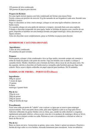 150 gramas de leite condensado
100 gramas de paçoca para decorar.

Preparo do Recheio:
Em uma tigela misture paçoca com leite condensado até formar uma massa firme.
Enrole a massa em porções de cerca de 10 g (do tamanho de um brigadeiro) cada uma, fazendo uma
bolinha e reserve.
Pique os chocolates ao leite e meio amargo, coloque-os em uma tigela refratária e derreta em
banho-maria.
Em seguida coloque em uma pedra de mármore e tempere, mexendo bem com uma espátula.
Coloque o chocolate temperado em uma tigela, banhe as bolinhas de paçoca com o auxílio de um
garfo, disponha as bolinhas em uma bandeja forrada com papel-manteiga e deixe descansar por
alguns minutos.
Antes do chocolate secar completamente, passe as bolinhas na paçoca para decorar.


BOMBOM DE CASTANHA-DO-PARÁ

 Ingredientes:
3 latas de leite condensado
50 castanhas-do-pará torradas.

Preparo:
Numa panela, coloque o leite condensado e leve ao fogo médio, mexendo sempre até começar a
soltar do fundo da panela e dar ponto de enrolar. Faça um bolinha com os dedos e coloque a
castanha inteira. Molde o bombom com o formato da fruta e deixe secar de um dia para outro. No
dia seguinte, derreta o chocolate em banho-maria e mergulhe cada bombom para que fique todo
coberto. Deixe secar e depois embrulhe em papel especial para bombons. Dá 50 unidades.

BARRIGAS DE FREIRA – PORTUGUÊS (Doces)

Ingredientes
500g de açúcar
1 xícara de água
12 gemas
6 claras
manteiga o quanto baste

Pão de Ló
250g de ovos
200g de gemas
250g de açúcar
100g de farinha de trigo

Procedimento
Fazer uma calda em ponto de "cabelo" com o açúcar e a água que se reserva para empregar
sucessivamente. Tirar uma parte dessa calda, para uma frigideira e põe-se ao fogo para ferver.
Adicione colheradas de gemas batidas com as claras, que, caindo na calda alastram e coagulam
rapidamente pela parte inferior; coloca-se por cima dos ovos pedaços de manteiga e deixa-se ferver,
até que os ovos estejam cozidos na calda. Retiram-se com a escumadeira e colocam-se sobre as
fatias de Pão de Ló.

Pão de Ló
Bater as claras em neve. Acrescentar as gemas, uma a uma. Juntar o açúcar aos poucos. Peneirar a
farinha de trigo sobre os ovos batidos, mexendo lentamente para incorporar. Assar em tabuleiro
 