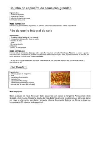 Bolinho de espinafre do camaleão grandão
Ingredientes:
1 xícara de espinafre
2 ovos (só as claras)
2 colheres de queijo parmesão
Farinha até dar o ponto

MODO DE PREPARO
Bata tudo no processador e depois faça os bolinhos colocando-os sobre forma untada e polvilhada.


Pão de queijo integral de soja
Ingredientes
1 xícara de chá de farinha de trigo integral
3 xícaras de chá de polvilho doce ou azedo
1/4 xícara de óleo
2 ovos
150 gramas de tofu
Sal à gosto
½ xícara de leite de soja

MODO DE PREPARO
Ferver o leite, o sal e o óleo. Despejar sobre o polvilho misturado com a farinha integral. Adicionar os ovos e o queijo,
misturando bem com as mãos. Modelar* os pãezinhos redondos e levar para assar, aproximadamente 20 minutos, em
forma sem untar. O forno deve estar pré-aquecido.

* se não der ponto de modelagem, adicionar mais farinha de trigo integral e polvilho. Não esquecer de acertar a
quantidade de sal!


Pão Confetti
Ingredientes
3 colheres (sopa) de margarina
4 ovos
2 copos de açúcar refinado
2 copos de leite
3 copos de farinha de trigo
1 colher (sopa) de fermento químico
1 vidro de leite de coco (200 ml cada)



Modo de preparo:

Bater as claras em neve. Reservar. Bater as gemas com açúcar e margarina. Acrescentar o leite
de coco e leite morno. Colocar a farinha de trigo. Bater novamente e adicionar por último as claras
em neve e o fermento, sem bater, somente misturar levemente. Colocar na fôrma e deixar no
forno durante 35 minutos (pré-aquecido).
 