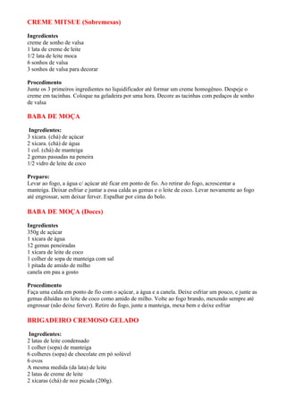 CREME MITSUE (Sobremesas)

Ingredientes
creme de sonho de valsa
1 lata de creme de leite
1/2 lata de leite moca
6 sonhos de valsa
3 sonhos de valsa para decorar

Procedimento
Junte os 3 primeiros ingredientes no liquidificador até formar um creme homogêneo. Despeje o
creme em tacinhas. Coloque na geladeira por uma hora. Decore as tacinhas com pedaços de sonho
de valsa

BABA DE MOÇA

 Ingredientes:
3 xícara. (chá) de açúcar
2 xícara. (chá) de água
1 col. (chá) de manteiga
2 gemas passadas na peneira
1/2 vidro de leite de coco

Preparo:
Levar ao fogo, a água c/ açúcar até ficar em ponto de fio. Ao retirar do fogo, acrescentar a
manteiga. Deixar esfriar e juntar a essa calda as gemas e o leite de coco. Levar novamente ao fogo
até engrossar, sem deixar ferver. Espalhar por cima do bolo.

BABA DE MOÇA (Doces)

Ingredientes
350g de açúcar
1 xícara de água
12 gemas peneiradas
1 xícara de leite de coco
1 colher de sopa de manteiga com sal
1 pitada de amido de milho
canela em pau a gosto

Procedimento
Faça uma calda em ponto de fio com o açúcar, a água e a canela. Deixe esfriar um pouco, e junte as
gemas diluídas no leite de coco como amido de milho. Volte ao fogo brando, mexendo sempre até
engrossar (não deixe ferver). Retire do fogo, junte a manteiga, mexa bem e deixe esfriar

BRIGADEIRO CREMOSO GELADO

 Ingredientes:
2 latas de leite condensado
1 colher (sopa) de manteiga
6 colheres (sopa) de chocolate em pó solúvel
6 ovos
A mesma medida (da lata) de leite
2 latas de creme de leite
2 xícaras (chá) de noz picada (200g).
 