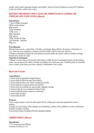 untado, sobre papel manteiga untado e polvilhado. Assar em forno brando por cerca de 25 minutos.
Cortar em fatias e cobrir com o doce

QUEIJO CREMOSO COM CALDA DE MORANGOS E COOKIE DE
CHOCOLATE COM AVEIA (Doces)

Ingredientes
1 caixa (300gr) morango
300 gr cream cheese
40gr açúcar
120gr manteiga
120gr aveia
60gr chocolate
60gr açúcar
100gr farinha de trigo
2 gr fermento químico
50gr ovo

Procedimento
Misture bem a aveia, o chocolate, a farinha, a manteiga, duas colheres de açúcar, o fermento e o
ovo. Abra em uma assadeira e coloque em forno médio (180°C) até assar. Reserve.
Coloque o morango (lavado) em uma panela com uma colher de açúcar e deixe cozinhar em fogo
brando até o ponto de calda.
Sugestão de montagem
Coloque o cream cheese em porções individuais (colher de servir ou pequenos potes de porcelana),
cubra com um pouco da calda e coloque um pedaço do cookie por cima. Também pode ser montado
com o cookie como base, por cima o queijo e finalizando com a calda.


Barra de Cereais

 Ingredientes:
1 xícara (chá) de gergelim integral branco
1 xícara (chá) de fibra de trigo fina (farelo)
1 xícara (chá) de flocos de centeio integal pré cozido
1 xícara (chá) de uva passa preta sem semente
1 xícara (chá) de castanha de cajú torrada, salgada e picada
2 xícaras (chá) de aveia integral em flocos finos
2 xícaras (chá) de açúcar mascavo tradicional
1 xícara (chá) de água
1 xícara (chá) de mel

Preparo:
Ferva a água, açúcar e mel até obter ponto de fio, coloque por cima dos ingredientes secos e
misture.
Coloque em uma forma, abra, coloque em um plástico, molde, retire o plástico e corte as barrinhas.
Embale em papel celofane.
Essa receita rende em média 30 barras tamanho padrão.


ARROZ DOCE (Doces)

Ingredientes
1 1/2 xícara de arroz (300 g)
9 xícaras de leite (2,1 L)
 