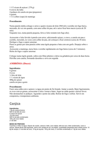 1 1/2 xícara de açúcar ( 270 g)
6 cravos da índia
4 pedaços de canela em pau (pequenos)
6 gemas
1 1/2 colher (sopa) de manteiga

Procedimento

Numa panela média coloque o arroz e quatro xícaras do leite (960 ml) e cozinhe em fogo baixo,
mexendo, de vez em quando, com uma colher de pau, até o arroz ficar bem macio (cerca de 20
min).
Enquanto isso, numa panela pequena, ferva o leite restante (em fogo alto).

Acrescente o leite fervido à panela com arroz, adicionando açúcar, o cravo, a canela em pau e
cozinhe, mexendo, às vezes com colher de pau, até começar a ficar cremoso (cerca de 30 min).
Desligue o fogo e espere amornar.
Passe as gemas por uma peneira sobre uma tigela pequena e bata com um garfo. Despeje sobre o
arroz.
Acrescente a manteiga, mexa bem e cozinhe rapidamente em fogo baixo (cerca de 3 minutos).
Retire do fogo e espere amornar.

Coloque numa tigela grande, cubra com filme plástico e deixe na geladeira por cerca de duas horas.
Polvilhe com canela, formando desenhos e sirva em seguida

AMBRÓSIA (Doces)

Ingredientes
6 gemas
4 ovos
½ litro de leite
1 ½ xícara de água
400g de açúcar
canela em pau a gosto

Procedimento
Fazer uma calda com o açúcar e a água em ponto de fio brando. Juntar a canela. Bater ligeiramente,
os ovos com as gemas, acrescentar o leite e tornar a bater. Jogar na calda quente e deixar ferver.
Não desmanchar os pedaços. Aguardar o ponto da calda. Retirar do fogo e esfriar. Servir em
compoteira, à temperatura ambiente.


Canjica
Ingredientes
1 kg de canjica branca
500 ml de leite de coco
4 copos de açúcar
15 g de cravo
500 ml de leite condensado
100 g de coco ralado
2 l de leite

MODO DE PREPARO
Cozinhar o milho na água. Depois de cozido, colocar o leite, coco ralado, leite de coco, leite condensado, cravo e
açúcar. Deixar ferver até engrossar. servir com canela em pó, se preferir. quantidade preparada para a festa junina: 10
kg de canjica, 5 l de leite de coco, 10 kg de açúcar, 150 g de cravo, 5 l de leite condensado e 1 kg de coco ralado.
 