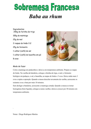 Baba au rhum

Ingredientes
 250g de farinha de trigo

100g de manteiga

25g de mel

2 raspas de limão 12

25g de fermento

1 colher (café) de sal

1 colher (café) de baunilha em pó

8 ovos



Modo de fazer
Corte a manteiga em pedacinhos e deixe-a em temperatura ambiente. Prepare as raspas
de limão. Na vasilha da batedeira, coloque a farinha de trigo, o mel, o fermento
biológico em pedaços, o sal, a baunilha, as raspas de limão e 3 ovos. Deixe então mais 3
ovos e repita a operação. Quando a massa descolar novamente da vasilha, acrescente os
restantes ovos e bata por mais 10 minutos.
Sem desligar a batedeira, acrescente a manteiga cortada. Quando a massa se tornar
homogénea (bem líquida), coloque-a numa vasilha e deixe-a crescer por 30 minutos em
temperatura ambiente.




.


Nome : Diogo Rodrigues Martins
 